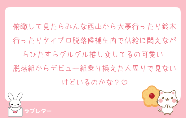 俯瞰して見たらみんな西山から大夢行ったり鈴木行ったりタイプロ脱落候補生内で供給に悶えながらひたすらグルグル推し変してるの可愛い♡
脱落組からデビュー組乗り換えた人周りで見ないけどいるのかな？