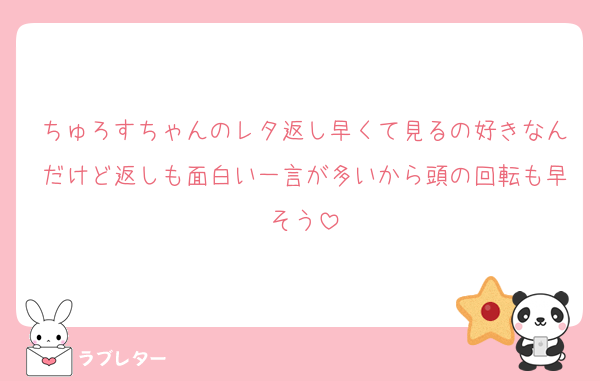 ちゅろすちゃんのレタ返し早くて見るの好きなんだけど返しも面白い一言が多いから頭の回転も早そう