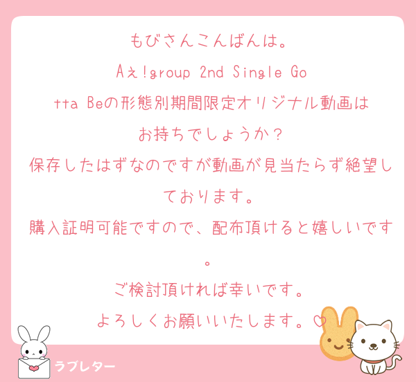 もびさんこんばんは。
Aぇ!group 2nd Single Gotta Beの形態別期間限定オリジナル動画はお持ちでしょうか？
保存したはずなのですが動画が見当たらず絶望しております。
購入証明可能ですので、配布頂けると嬉しいです。
ご検討頂ければ幸いです。
よろしくお願いいたします。