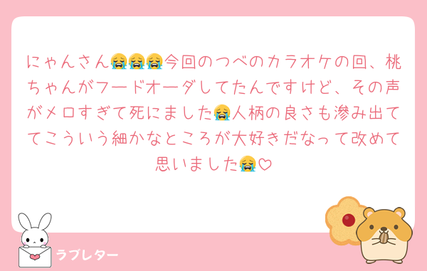 にゃんさん😭😭😭今回のつべのカラオケの回、桃ちゃんがフードオーダしてたんですけど、その声がメロすぎて死にました😭人柄の良さも滲み出ててこういう細かなところが大好きだなって改めて思いました😭