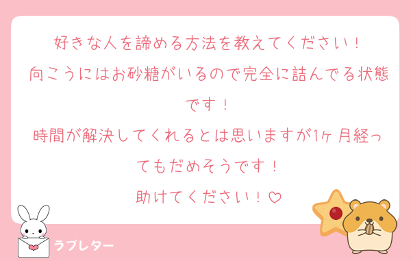 好きな人を諦める方法を教えてください！
向こうにはお砂糖がいるので完全に詰んでる状態です！
時間が解決してくれるとは思いますが1ヶ月経ってもだめそうです！
助けてください！