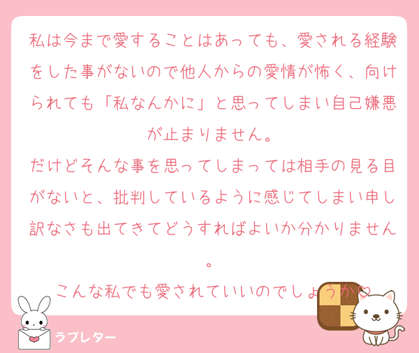 私は今まで愛することはあっても、愛される経験をした事がないので他人からの愛情が怖く、向けられても「私なんかに」と思ってしまい自己嫌悪が止まりません。
だけどそんな事を思ってしまっては相手の見る目がないと、批判しているように感じてしまい申し訳なさも出てきてどうすればよいか分かりません。
こんな私でも愛されていいのでしょうか