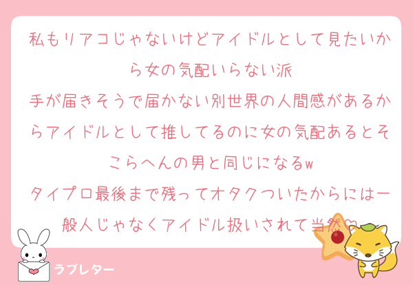 私もリアコじゃないけどアイドルとして見たいから女の気配いらない派
手が届きそうで届かない別世界の人間感があるからアイドルとして推してるのに女の気配あるとそこらへんの男と同じになるw
タイプロ最後まで残ってオタクついたからには一般人じゃなくアイドル扱いされて当然