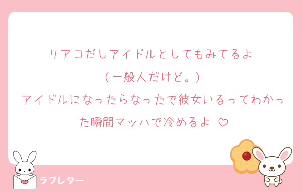 リアコだしアイドルとしてもみてるよ♥
(一般人だけど。)
アイドルになったらなったで彼女いるってわかった瞬間マッハで冷めるよ♥