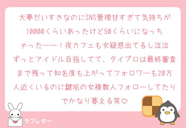 大夢だいすきなのにSNS管理甘すぎて気持ちが10000くらいあったけど50くらいになっちゃったーー！夜カフェも女疑惑出てるし泣泣
ずっとアイドル目指してて、タイプロは最終審査まで残って知名度も上がってフォロワーも20万人近くいるのに鍵垢の女複数人フォローしてたりでかなり萎える笑