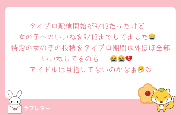 タイプロ配信開始が9/13だったけど
女の子へのいいねを9/13までしてました😂
特定の女の子の投稿をタイプロ期間以外ほぼ全部いいねしてるのも...😭😭💔
アイドルは目指してないのかなぁ🤔
