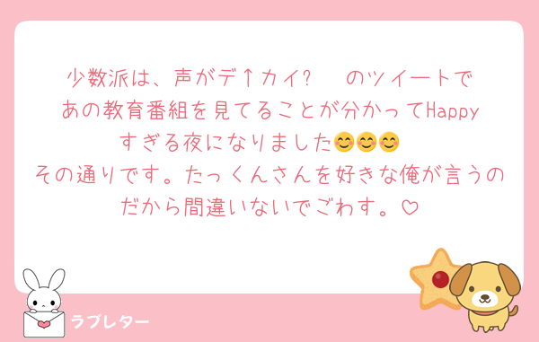 少数派は、声がデ↑カイ⤵︎ ︎ のツイートであの教育番組を見てることが分かってHappyすぎる夜になりました😊😊😊
その通りです。たっくんさんを好きな俺が言うのだから間違いないでごわす。