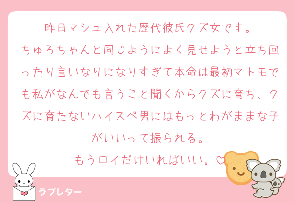 昨日マシュ入れた歴代彼氏クズ女です。
ちゅろちゃんと同じようによく見せようと立ち回ったり言いなりになりすぎて本命は最初マトモでも私がなんでも言うこと聞くからクズに育ち、クズに育たないハイスペ男にはもっとわがままな子がいいって振られる。
もうロイだけいればいい。