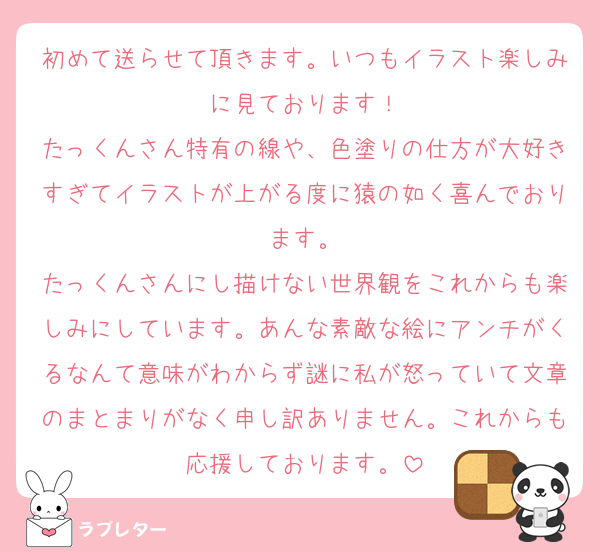 初めて送らせて頂きます。いつもイラスト楽しみに見ております！
たっくんさん特有の線や、色塗りの仕方が大好きすぎてイラストが上がる度に猿の如く喜んでおります。
たっくんさんにし描けない世界観をこれからも楽しみにしています。あんな素敵な絵にアンチがくるなんて意味がわからず謎に私が怒っていて文章のまとまりがなく申し訳ありません。これからも応援しております。