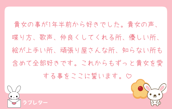 貴女の事が1年半前から好きでした。貴女の声、喋り方、歌声、仲良くしてくれる所、優しい所、絵が上手い所、頑張り屋さんな所、知らない所も含めて全部好きです。これからもずっと貴女を愛する事をここに誓います。
