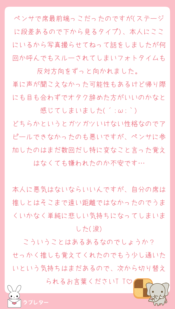 ペンサで席最前端っこだったのですが(ステージに段差あるので下から見るタイプ)、本人にここにいるから写真撮らせてねって話をしましたが何回か呼んでもスルーされてしまいフォトタイムも反対方向をずっと向かれました。
単に声が聞こえなかった可能性もあるけど帰り際にも目も合わずでオタク辞めた方がいいのかなと感じてしまいました(´;ω;｀)
どちらかというとガツガツいけない性格なのでアピールできなかったのも悪いですが、ペンサに参加したのはまだ数回だし特に変なこと言った覚えはなくても嫌われたのか不安です…

本人に悪気はないならいいんですが、自分の席は推しとはそこまで遠い距離ではなかったのでうまくいかなく単純に悲しい気持ちになってしまいました(涙)
こういうことはあるあるなのでしょうか？
せっかく推しも覚えてくれたのでもう少し通いたいという気持ちはまだあるので、次から切り替えられるお言葉くださいT T