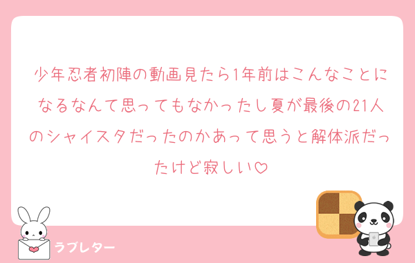 少年忍者初陣の動画見たら1年前はこんなことになるなんて思ってもなかったし夏が最後の21人のシャイスタだったのかあって思うと解体派だったけど寂しい
