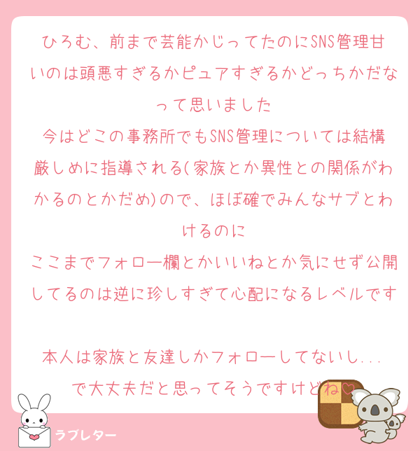 ひろむ、前まで芸能かじってたのにSNS管理甘いのは頭悪すぎるかピュアすぎるかどっちかだなって思いました
今はどこの事務所でもSNS管理については結構厳しめに指導される(家族とか異性との関係がわかるのとかだめ)ので、ほぼ確でみんなサブとわけるのに
ここまでフォロー欄とかいいねとか気にせず公開してるのは逆に珍しすぎて心配になるレベルです
本人は家族と友達しかフォローしてないし...で大丈夫だと思ってそうですけどね