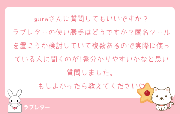 guraさんに質問してもいいですか？
ラブレターの使い勝手はどうですか？匿名ツールを置こうか検討していて複数あるので実際に使っている人に聞くのが1番分かりやすいかなと思い質問しました。
もしよかったら教えてください