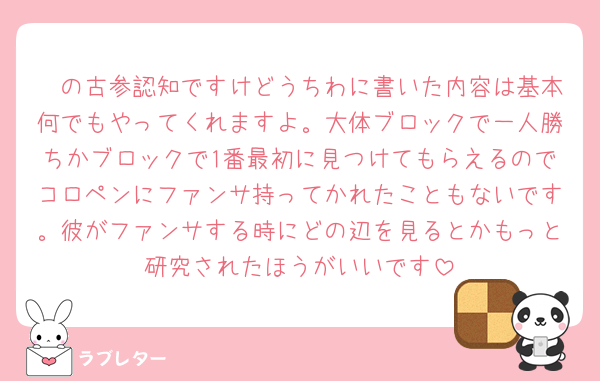 🧡の古参認知ですけどうちわに書いた内容は基本何でもやってくれますよ。大体ブロックで一人勝ちかブロックで1番最初に見つけてもらえるのでコロペンにファンサ持ってかれたこともないです。彼がファンサする時にどの辺を見るとかもっと研究されたほうがいいです