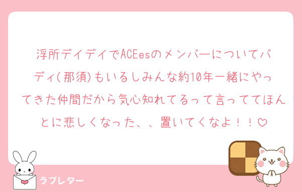 浮所デイデイでACEesのメンバーについてバディ(那須)もいるしみんな約10年一緒にやってきた仲間だから気心知れてるって言っててほんとに悲しくなった、、置いてくなよ！！