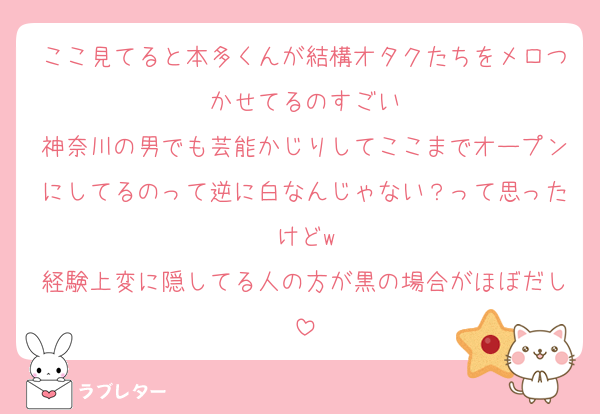 ここ見てると本多くんが結構オタクたちをメロつかせてるのすごい
神奈川の男でも芸能かじりしてここまでオープンにしてるのって逆に白なんじゃない？って思ったけどw
経験上変に隠してる人の方が黒の場合がほぼだし