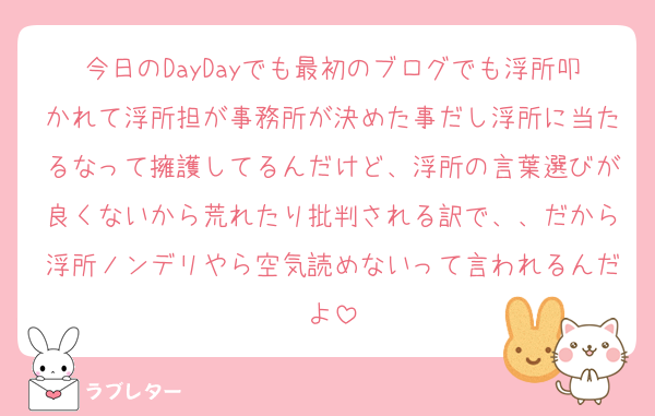 今日のDayDayでも最初のブログでも浮所叩かれて浮所担が事務所が決めた事だし浮所に当たるなって擁護してるんだけど、浮所の言葉選びが良くないから荒れたり批判される訳で、、だから浮所ノンデリやら空気読めないって言われるんだよ
