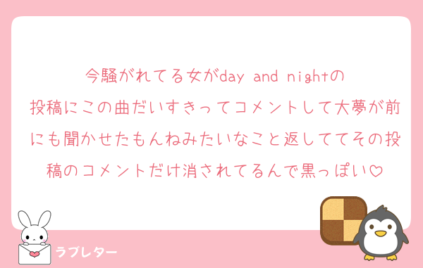 今騒がれてる女がday and nightの投稿にこの曲だいすきってコメントして大夢が前にも聞かせたもんねみたいなこと返しててその投稿のコメントだけ消されてるんで黒っぽい