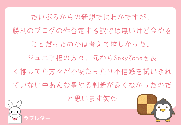 たいぷろからの新規でにわかですが、
勝利のブログの件否定する訳では無いけど今やることだったのかは考えて欲しかった。
ジュニア担の方々、元からSexyZoneを長く推してた方々が不安だったり不信感を拭いきれていない中あんな事やる判断が良くなかったのだと思います笑