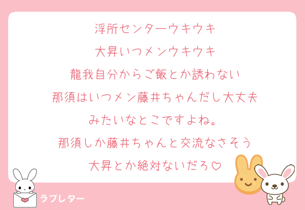 浮所センターウキウキ
大昇いつメンウキウキ
龍我自分からご飯とか誘わない
那須はいつメン藤井ちゃんだし大丈夫
みたいなとこですよね。
那須しか藤井ちゃんと交流なさそう
大昇とか絶対ないだろ