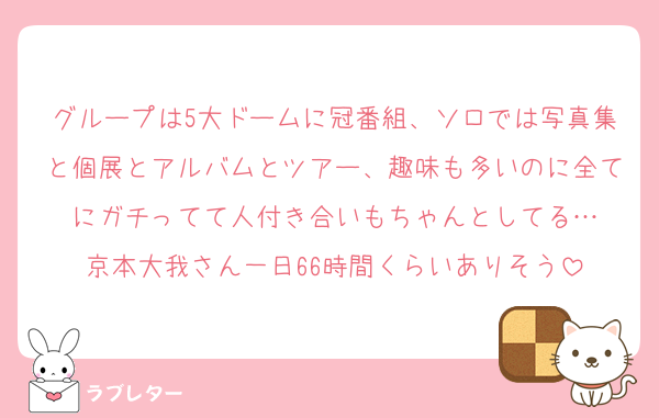 グループは5大ドームに冠番組、ソロでは写真集と個展とアルバムとツアー、趣味も多いのに全てにガチってて人付き合いもちゃんとしてる…
京本大我さん一日66時間くらいありそう