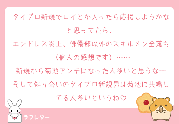 タイプロ新規でロイとか入ったら応援しようかなと思ってたら、
エンドレス炎上、俳優部以外のスキルメン全落ち（個人の感想です）……
新規から菊池アンチになった人多いと思うなー
そして知り合いのタイプロ新規男は菊池に共鳴してる人多いというね