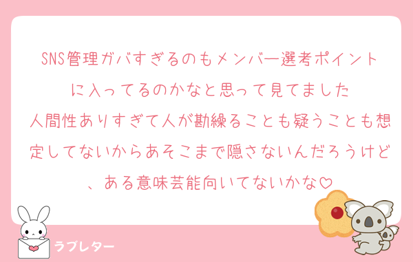 SNS管理ガバすぎるのもメンバー選考ポイントに入ってるのかなと思って見てました
人間性ありすぎて人が勘繰ることも疑うことも想定してないからあそこまで隠さないんだろうけど、ある意味芸能向いてないかな