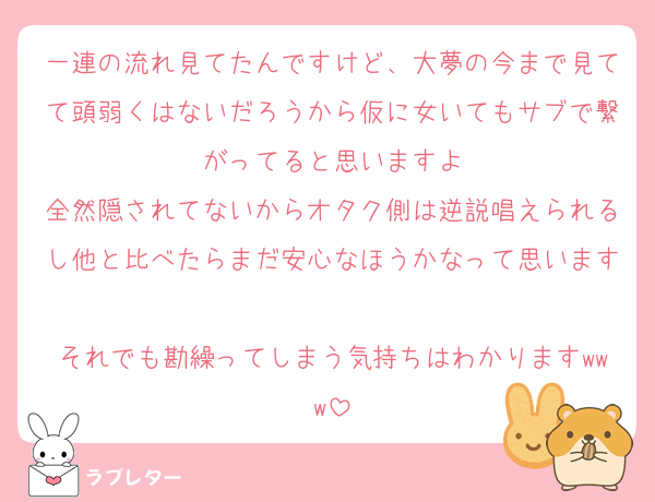 一連の流れ見てたんですけど、大夢の今まで見てて頭弱くはないだろうから仮に女いてもサブで繋がってると思いますよ
全然隠されてないからオタク側は逆説唱えられるし他と比べたらまだ安心なほうかなって思います
それでも勘繰ってしまう気持ちはわかりますwww