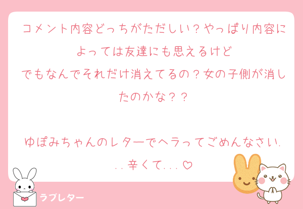 コメント内容どっちがただしい？やっぱり内容によっては友達にも思えるけど
でもなんでそれだけ消えてるの？女の子側が消したのかな？？

ゆぽみちゃんのレターでヘラってごめんなさい...辛くて...