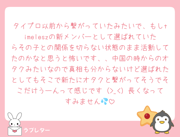 タイプロ以前から繋がっていたみたいで、もしtimeleszの新メンバーとして選ばれていたらその子との関係を切らない状態のまま活動してたのかなと思うと怖いです、、中国の時からのオタクみたいなので真相も分からないけど選ばれたとしてもそこで新たにオタクと繋がってそうでそこだけうーんって感じです（>_<）長くなってすみません💦