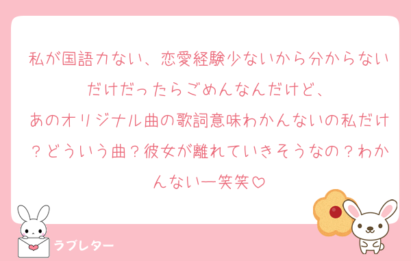 私が国語力ない、恋愛経験少ないから分からないだけだったらごめんなんだけど、
あのオリジナル曲の歌詞意味わかんないの私だけ？どういう曲？彼女が離れていきそうなの？わかんないー笑笑