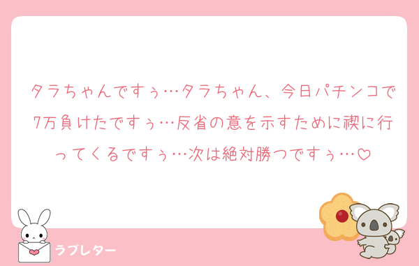 タラちゃんですぅ…タラちゃん、今日パチンコで7万負けたですぅ…反省の意を示すために禊に行ってくるですぅ…次は絶対勝つですぅ…