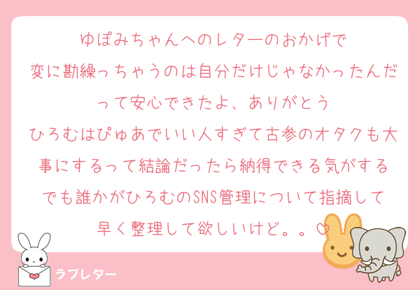 ゆぽみちゃんへのレターのおかげで
変に勘繰っちゃうのは自分だけじゃなかったんだって安心できたよ、ありがとう
ひろむはぴゅあでいい人すぎて古参のオタクも大事にするって結論だったら納得できる気がする
でも誰かがひろむのSNS管理について指摘して早く整理して欲しいけど。。