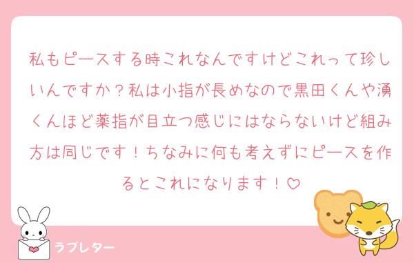 私もピースする時これなんですけどこれって珍しいんですか？私は小指が長めなので黒田くんや湧くんほど薬指が目立つ感じにはならないけど組み方は同じです！ちなみに何も考えずにピースを作るとこれになります！