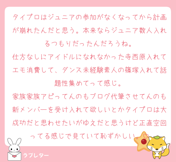 タイプロはジュニアの参加がなくなってから計画が崩れたんだと思う。本来ならジュニア数人入れるつもりだったんだろうね。
仕方なしにアイドルになれなかった寺西原入れてエモ消費して、ダンス未経験素人の篠塚入れて話題性集めてって感じ。
家族家族アピってんのもブログ代筆させてんのも新メンバーを受け入れて欲しいとかタイプロは大成功だと思わせたいがゆえだと思うけど正直空回ってる感じで見ていて恥ずかしい。
