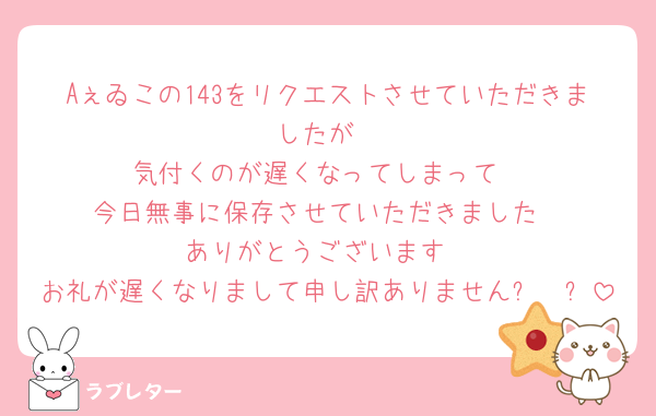 Aぇゐこの143をリクエストさせていただきましたが
気付くのが遅くなってしまって
今日無事に保存させていただきました
ありがとうございます
お礼が遅くなりまして申し訳ありません߹𖥦߹