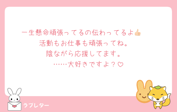 一生懸命頑張ってるの伝わってるよ👍🏻
活動もお仕事も頑張ってね。
陰ながら応援してます。
……大好きですよ？