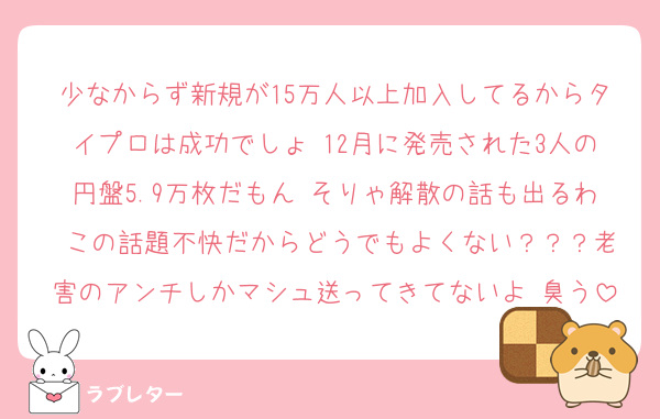 少なからず新規が15万人以上加入してるからタイプロは成功でしょ 12月に発売された3人の円盤5.9万枚だもん そりゃ解散の話も出るわ この話題不快だからどうでもよくない？？？老害のアンチしかマシュ送ってきてないよ 臭う