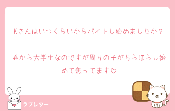Kさんはいつくらいからバイトし始めましたか？
春から大学生なのですが周りの子がちらほらし始めて焦ってます