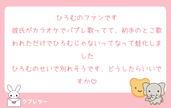ひろむのファンです
彼氏がカラオケでパプレ歌ってて、初手のとこ歌われただけでひろむじゃないってなって蛙化しました
ひろむのせいで別れそうです、どうしたらいいですか