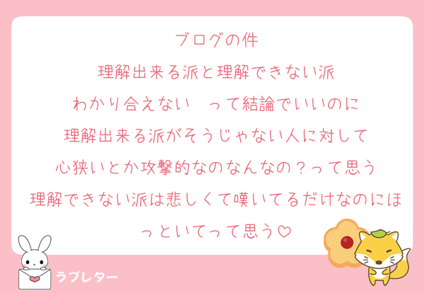 ブログの件
理解出来る派と理解できない派
わかり合えない  って結論でいいのに
理解出来る派がそうじゃない人に対して
心狭いとか攻撃的なのなんなの？って思う
理解できない派は悲しくて嘆いてるだけなのにほっといてって思う