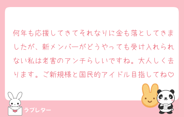 何年も応援してきてそれなりに金も落としてきましたが、新メンバーがどうやっても受け入れられない私は老害のアンチらしいですね。大人しく去ります。ご新規様と国民的アイドル目指してね