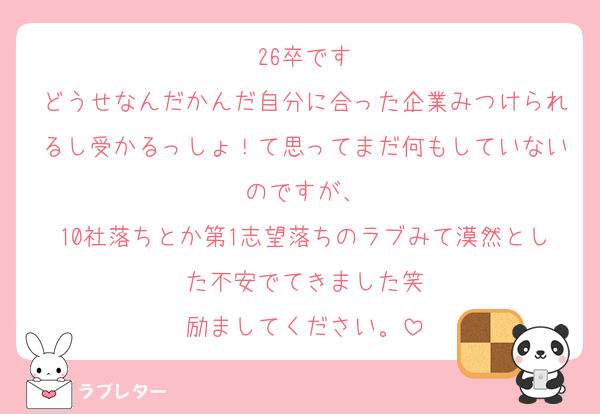 26卒です
どうせなんだかんだ自分に合った企業みつけられるし受かるっしょ！て思ってまだ何もしていないのですが、
10社落ちとか第1志望落ちのラブみて漠然とした不安でてきました笑
励ましてください。