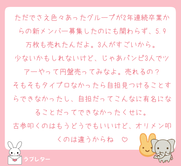 ただでさえ色々あったグループが2年連続卒業からの新メンバー募集したのにも関わらず、5.9万枚も売れたんだよ。3人がすごいから。
少ないかもしれないけど、じゃあパンピ3人でツアーやって円盤売ってみなよ。売れるの？
そもそもタイプロなかったら自担見つけることすらできなかったし、自担だってこんなに有名になることだってできなかったくせに。
古参叩くのはもうどうでもいいけど、オリメン叩くのは違うからね〜