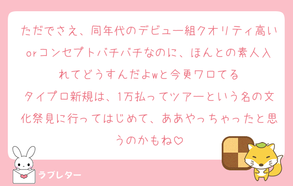 ただでさえ、同年代のデビュー組クオリティ高いorコンセプトバチバチなのに、ほんとの素人入れてどうすんだよwと今更ワロてる
タイプロ新規は、1万払ってツアーという名の文化祭見に行ってはじめて、ああやっちゃったと思うのかもね