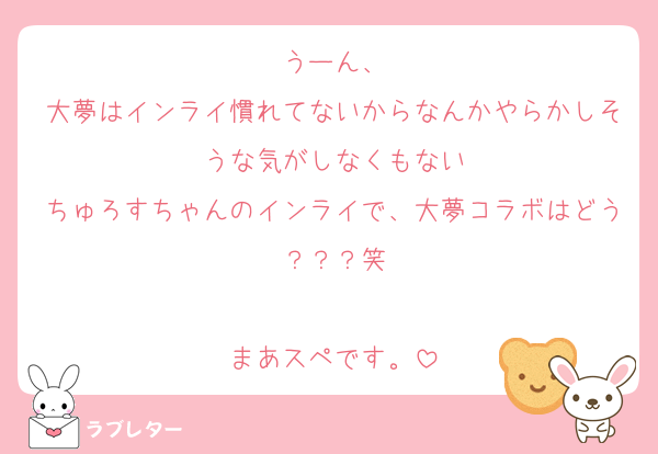 うーん、
大夢はインライ慣れてないからなんかやらかしそうな気がしなくもない
ちゅろすちゃんのインライで、大夢コラボはどう？？？笑

まあスペです。
