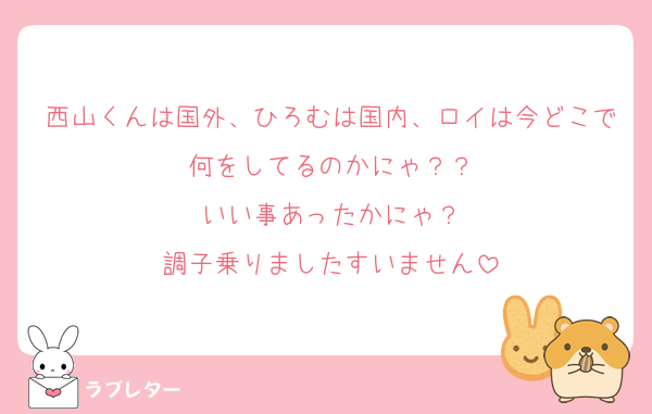 西山くんは国外、ひろむは国内、ロイは今どこで何をしてるのかにゃ？？
いい事あったかにゃ？
調子乗りましたすいません