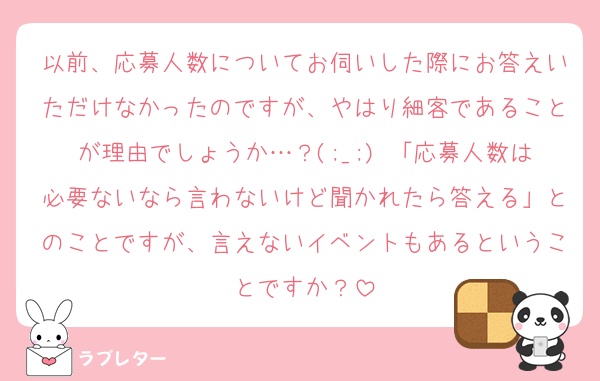 以前、応募人数についてお伺いした際にお答えいただけなかったのですが、やはり細客であることが理由でしょうか…？(;_;) 「応募人数は必要ないなら言わないけど聞かれたら答える」とのことですが、言えないイベントもあるということですか？