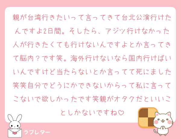 親が台湾行きたいって言ってきて台北公演行けたんですよ2日間。そしたら、アジツ行けなかった人が行きたくても行けないんですよとか言ってきて脳内？です笑。海外行けないなら国内行けばいいんですけど当たらないとか言ってて死にました笑笑自分でどうにかできないからって私に言ってこないで欲しかったです笑親がオタクだといいことしかないですね